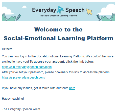 All new users can expect to receive a Welcome email from Everyday Speech with clear directions on how to set up their new account and get logged in successfully.